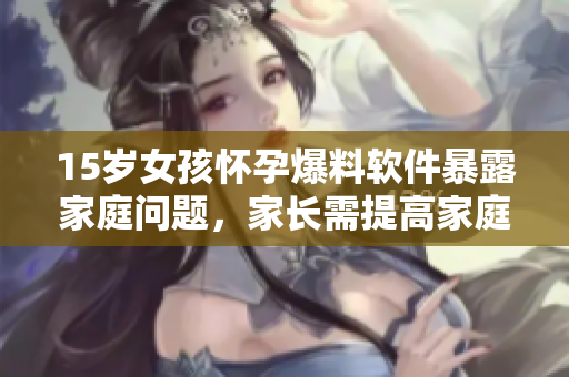 15歲女孩懷孕爆料軟件暴露家庭問(wèn)題，家長(zhǎng)需提高家庭教育意識(shí)