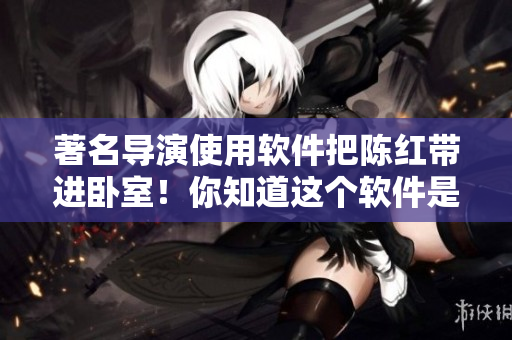 著名導(dǎo)演使用軟件把陳紅帶進(jìn)臥室！你知道這個(gè)軟件是什么嗎？！