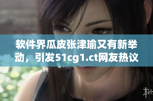 軟件界瓜皮張津瑜又有新舉動(dòng)，引發(fā)51cg1.ct網(wǎng)友熱議