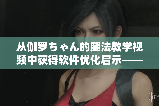 從伽羅ちゃん的腿法教學(xué)視頻中獲得軟件優(yōu)化啟示——一位編輯的心得分享！