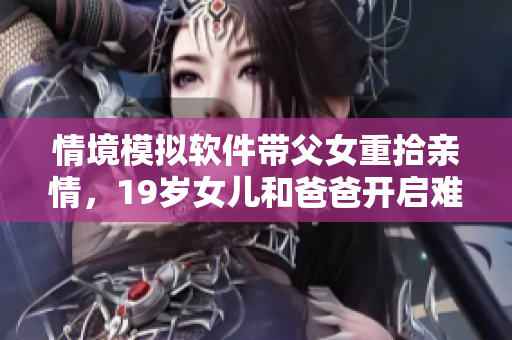 情境模擬軟件帶父女重拾親情，19歲女兒和爸爸開(kāi)啟難忘旅行