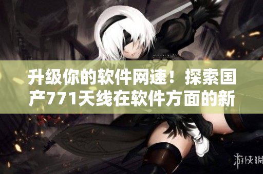 升級你的軟件網(wǎng)速！探索國產(chǎn)771天線在軟件方面的新應(yīng)用