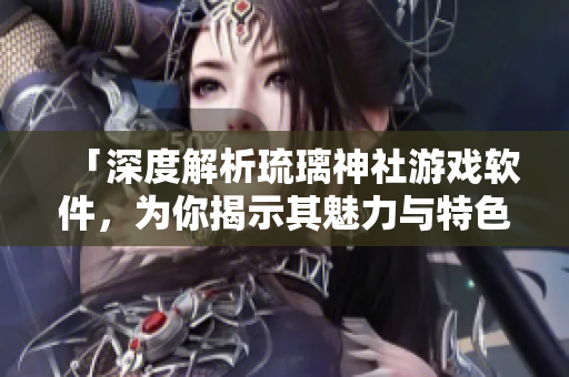 「深度解析琉璃神社游戲軟件，為你揭示其魅力與特色」