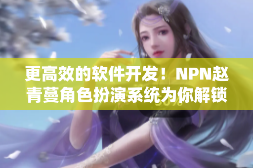 更高效的軟件開發(fā)！NPN趙青蔓角色扮演系統(tǒng)為你解鎖全新開發(fā)模式