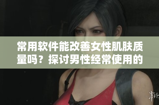 常用軟件能改善女性肌膚質(zhì)量嗎？探討男性經(jīng)常使用的軟件對(duì)女性皮膚的影響