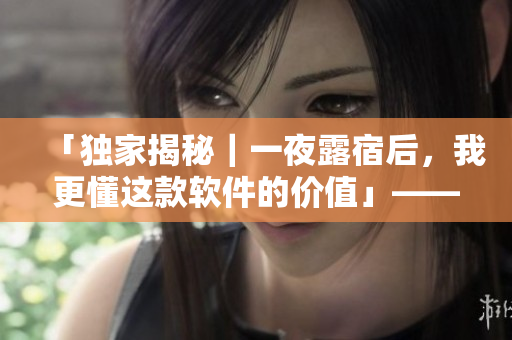 「獨(dú)家揭秘｜一夜露宿后，我更懂這款軟件的價(jià)值」——一位編輯的感性體驗(yàn)