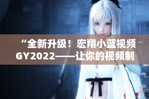 “全新升級！宏翔小藍視頻GY2022——讓你的視頻制作更得心應手！”