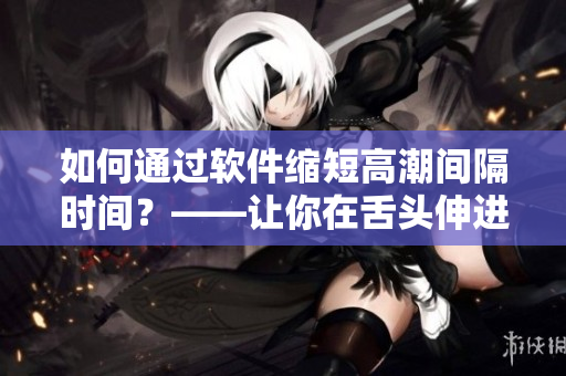 如何通過軟件縮短高潮間隔時(shí)間？——讓你在舌頭伸進(jìn)去之前就進(jìn)入狀態(tài)