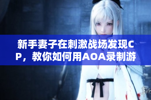 新手妻子在刺激戰(zhàn)場(chǎng)發(fā)現(xiàn)CP，教你如何用AOA錄制游戲玩法視頻