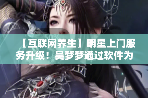 【互聯(lián)網(wǎng)養(yǎng)生】明星上門服務(wù)升級！吳夢夢通過軟件為粉絲提供在線洗澡服務(wù)