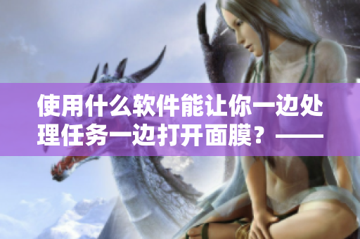 使用什么軟件能讓你一邊處理任務一邊打開面膜？——探秘新型工具的材質(zhì)