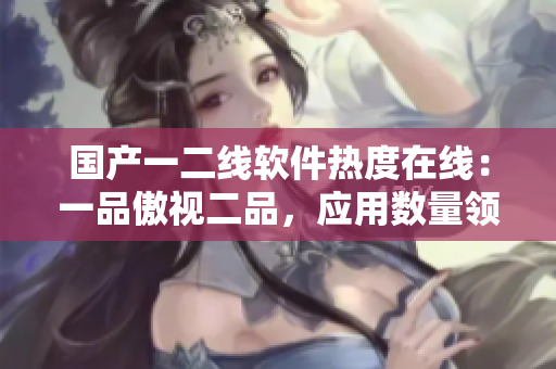 國產(chǎn)一二線軟件熱度在線：一品傲視二品，應(yīng)用數(shù)量領(lǐng)跑全球！