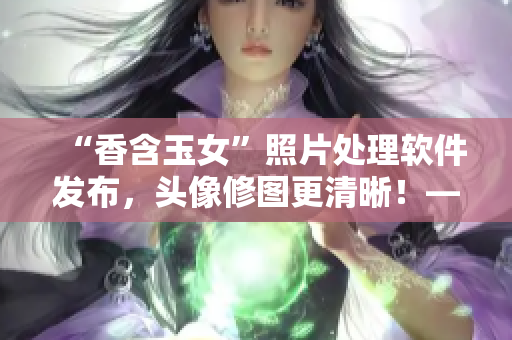 “香含玉女”照片處理軟件發(fā)布，頭像修圖更清晰！——新聞報(bào)道