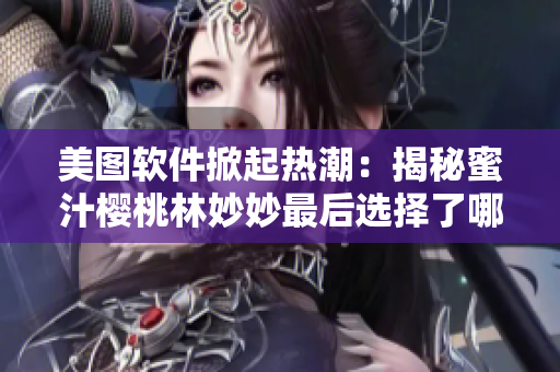 美圖軟件掀起熱潮：揭秘蜜汁櫻桃林妙妙最后選擇了哪款美圖編輯軟件