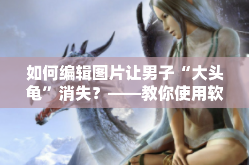 如何編輯圖片讓男子“大頭龜”消失？——教你使用軟件簡(jiǎn)單解決問題！