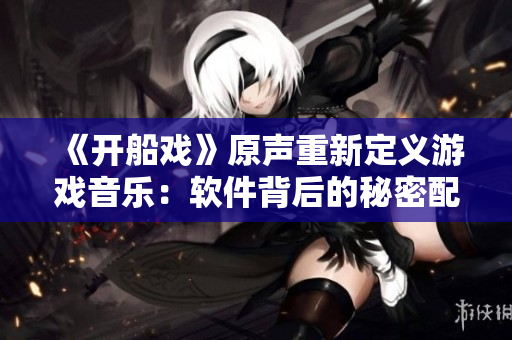 《開船戲》原聲重新定義游戲音樂：軟件背后的秘密配樂！