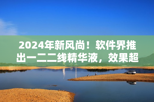 2024年新風(fēng)尚！軟件界推出一二二線精華液，效果超越想象