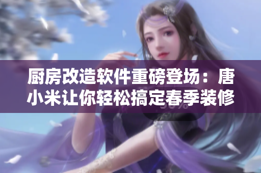 廚房改造軟件重磅登場(chǎng)：唐小米讓你輕松搞定春季裝修，自由DIY不再是夢(mèng)。