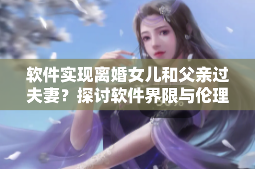 軟件實(shí)現(xiàn)離婚女兒和父親過夫妻？探討軟件界限與倫理道德問題