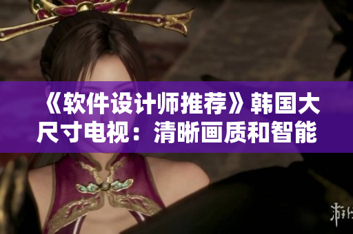 《軟件設(shè)計(jì)師推薦》韓國(guó)大尺寸電視：清晰畫(huà)質(zhì)和智能功能完美結(jié)合