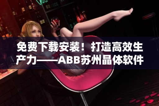 免費(fèi)下載安裝！打造高效生產(chǎn)力——ABB蘇州晶體軟件