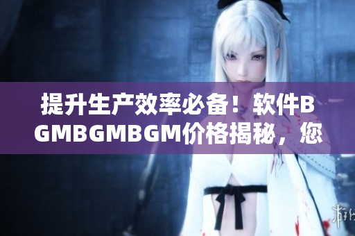 提升生產(chǎn)效率必備！軟件BGMBGMBGM價(jià)格揭秘，您值得擁有！