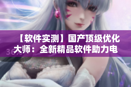 【軟件實(shí)測】國產(chǎn)頂級優(yōu)化大師：全新精品軟件助力電腦運(yùn)行更順暢