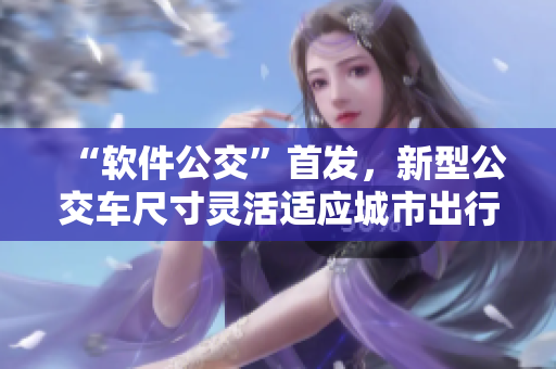 “軟件公交”首發(fā)，新型公交車尺寸靈活適應(yīng)城市出行需求！