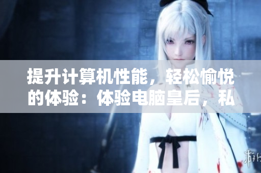 提升計(jì)算機(jī)性能，輕松愉悅的體驗(yàn)：體驗(yàn)電腦皇后，私密緊致軟件