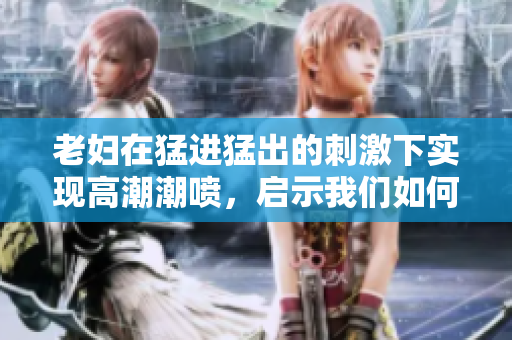 老婦在猛進猛出的刺激下實現(xiàn)高潮潮噴，啟示我們?nèi)绾蝺?yōu)化軟件性能