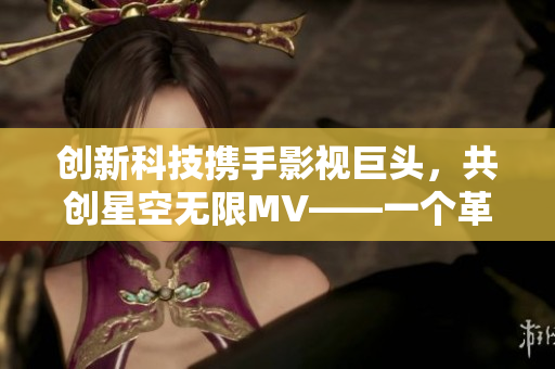 創(chuàng)新科技攜手影視巨頭，共創(chuàng)星空無限MV——一個革新性視頻制作軟件