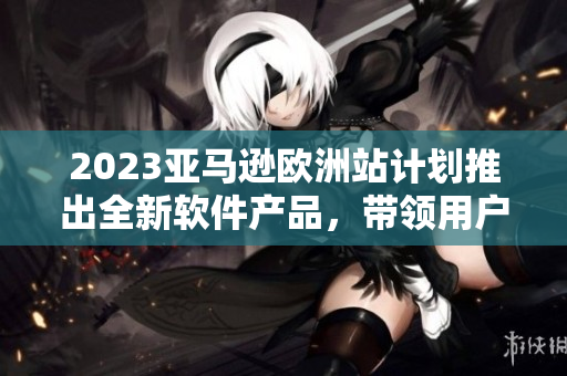 2023亞馬遜歐洲站計(jì)劃推出全新軟件產(chǎn)品，帶領(lǐng)用戶體驗(yàn)進(jìn)入全新時(shí)代
