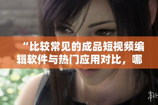 “比較常見的成品短視頻編輯軟件與熱門應(yīng)用對比，哪款更適合你？”