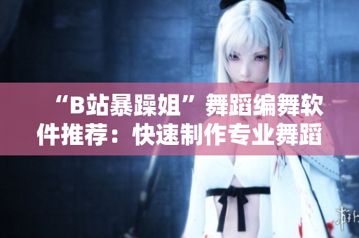 “B站暴躁姐”舞蹈編舞軟件推薦：快速制作專業(yè)舞蹈視頻的利器