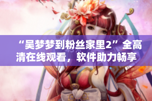 “吳夢(mèng)夢(mèng)到粉絲家里2”全高清在線觀看，軟件助力暢享明星訪談新體驗(yàn)
