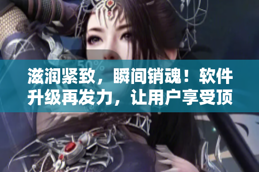 滋潤緊致，瞬間銷魂！軟件升級再發(fā)力，讓用戶享受頂級體驗(yàn)