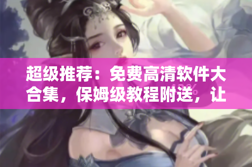 超級(jí)推薦：免費(fèi)高清軟件大合集，保姆級(jí)教程附送，讓您的電腦飛起來！
