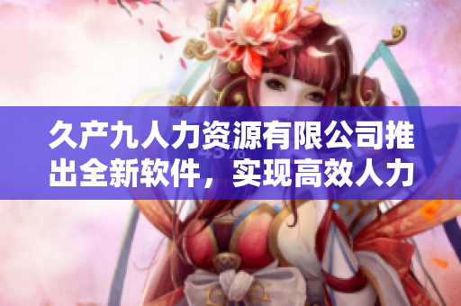 久產(chǎn)九人力資源有限公司推出全新軟件，實(shí)現(xiàn)高效人力資源管理！