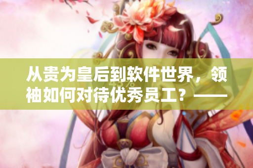 從貴為皇后到軟件世界，領袖如何對待優(yōu)秀員工？——思考軟件界犒賞員工之道