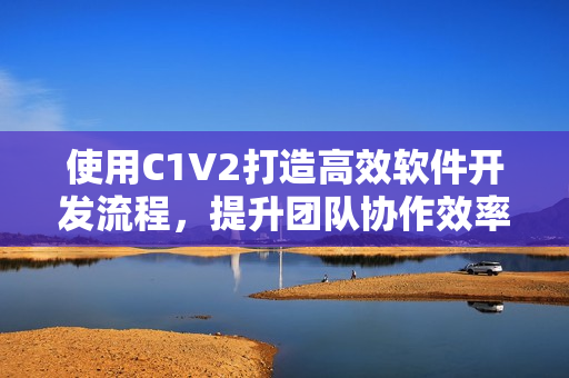 使用C1V2打造高效軟件開發(fā)流程，提升團(tuán)隊(duì)協(xié)作效率