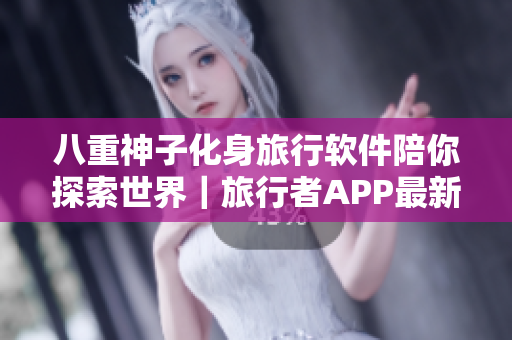 八重神子化身旅行軟件陪你探索世界｜旅行者APP最新升級(jí)