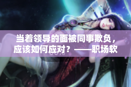 當(dāng)著領(lǐng)導(dǎo)的面被同事欺負(fù)，應(yīng)該如何應(yīng)對(duì)？——職場(chǎng)軟件的華麗轉(zhuǎn)身