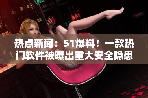 熱點新聞：51爆料！一款熱門軟件被曝出重大安全隱患！