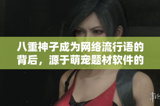 八重神子成為網(wǎng)絡(luò)流行語的背后，源于萌寵題材軟件的大熱