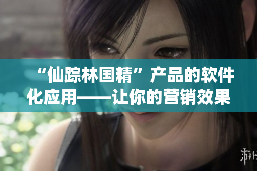 “仙蹤林國精”產(chǎn)品的軟件化應(yīng)用——讓你的營銷效果提升！
