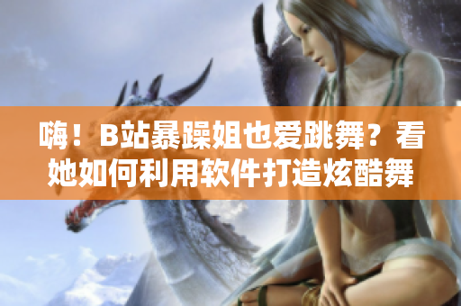 嗨！B站暴躁姐也愛跳舞？看她如何利用軟件打造炫酷舞步精選
