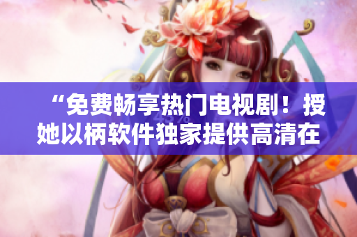 “免費(fèi)暢享熱門電視??！授她以柄軟件獨(dú)家提供高清在線播放”