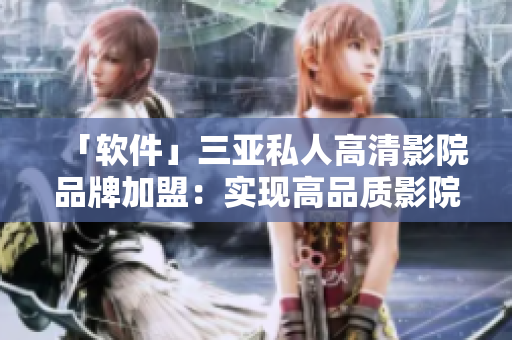 「軟件」三亞私人高清影院品牌加盟：實(shí)現(xiàn)高品質(zhì)影院體驗(yàn)