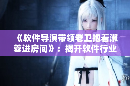 《軟件導(dǎo)演帶領(lǐng)老衛(wèi)抱著淑蓉進(jìn)房間》：揭開軟件行業(yè)黑幕