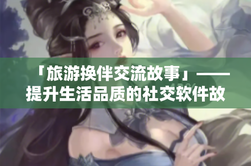 「旅游換伴交流故事」——提升生活品質(zhì)的社交軟件故事